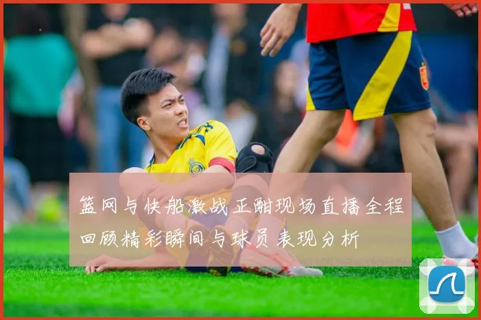篮网与快船激战正酣现场直播全程回顾精彩瞬间与球员表现分析