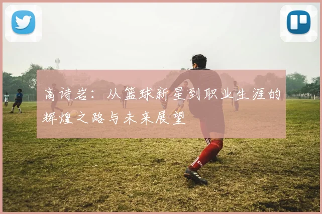 高诗岩：从篮球新星到职业生涯的辉煌之路与未来展望