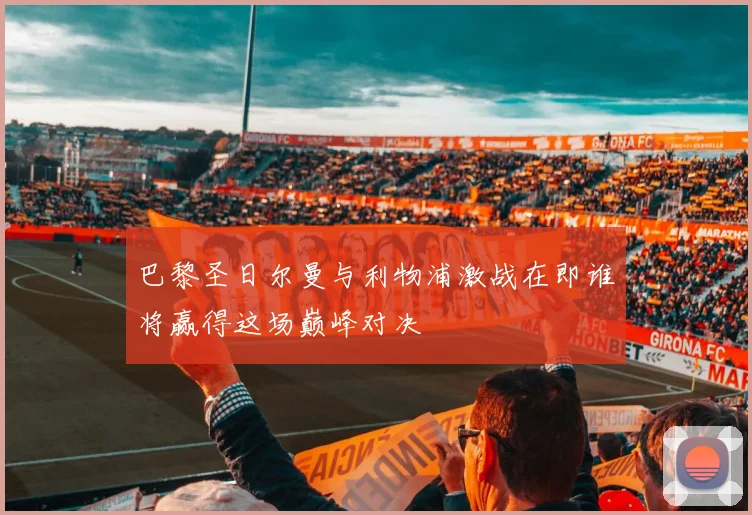 巴黎圣日尔曼与利物浦激战在即谁将赢得这场巅峰对决