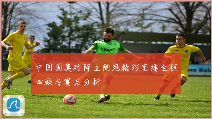 中国国奥对阵立陶宛精彩直播全程回顾与赛后分析