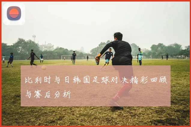 比利时与日韩国足球对决精彩回顾与赛后分析
