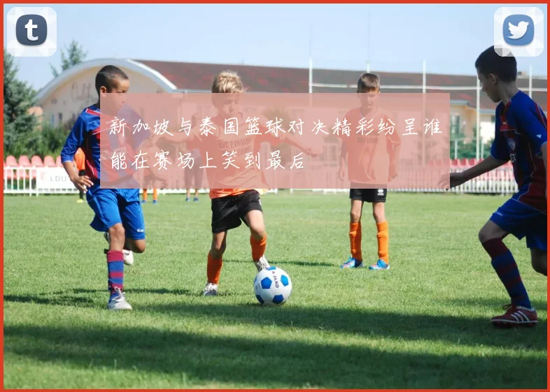 新加坡与泰国篮球对决精彩纷呈谁能在赛场上笑到最后