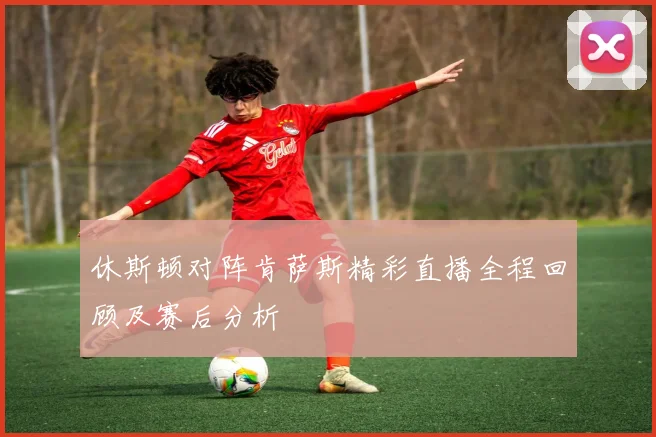 休斯顿对阵肯萨斯精彩直播全程回顾及赛后分析