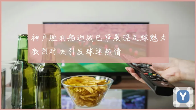 神户胜利船迎战巴萨展现足球魅力激烈对决引发球迷热情