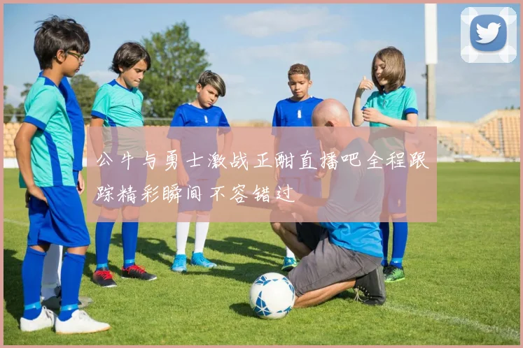 公牛与勇士激战正酣直播吧全程跟踪精彩瞬间不容错过