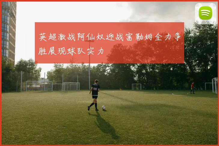 英超激战阿仙奴迎战富勒姆全力争胜展现球队实力