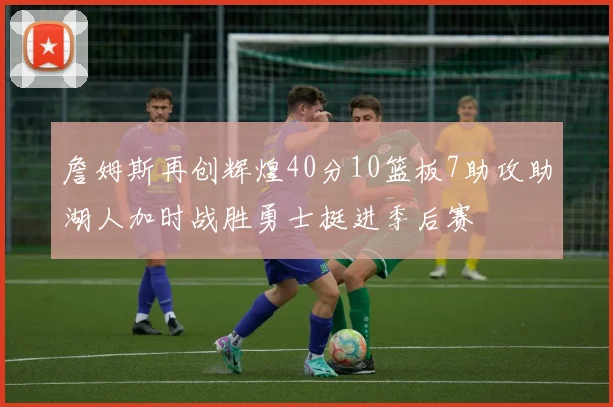 詹姆斯再创辉煌40分10篮板7助攻助湖人加时战胜勇士挺进季后赛