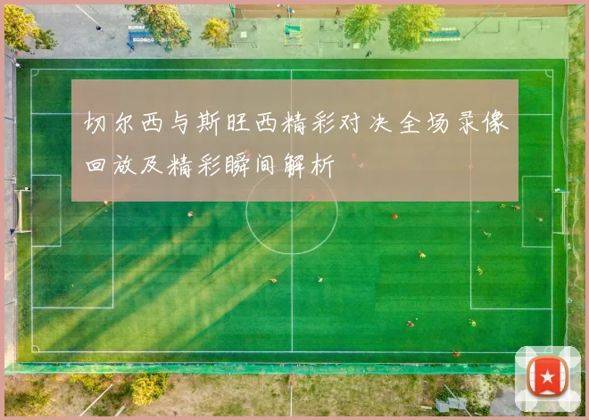 切尔西与斯旺西精彩对决全场录像回放及精彩瞬间解析