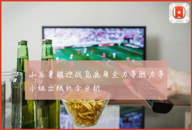 山东鲁能迎战岛鹿角全力争胜力争小组出线机会分析