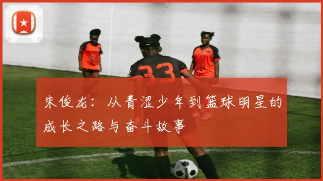 朱俊龙：从青涩少年到篮球明星的成长之路与奋斗故事