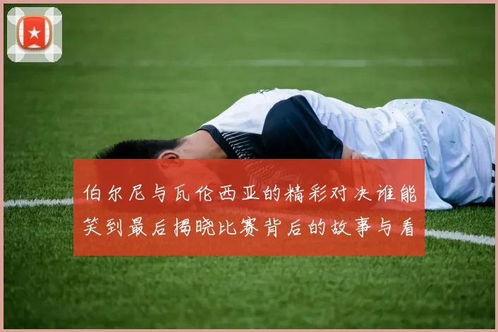 伯尔尼与瓦伦西亚的精彩对决谁能笑到最后揭晓比赛背后的故事与看点