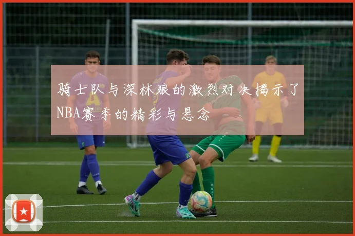 骑士队与深林狼的激烈对决揭示了NBA赛季的精彩与悬念