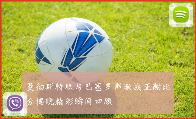 曼彻斯特联与巴塞罗那激战正酣比分揭晓精彩瞬间回顾