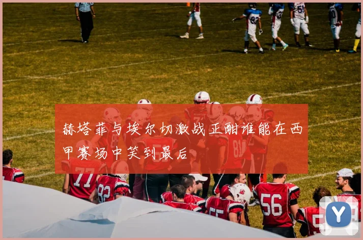 赫塔菲与埃尔切激战正酣谁能在西甲赛场中笑到最后