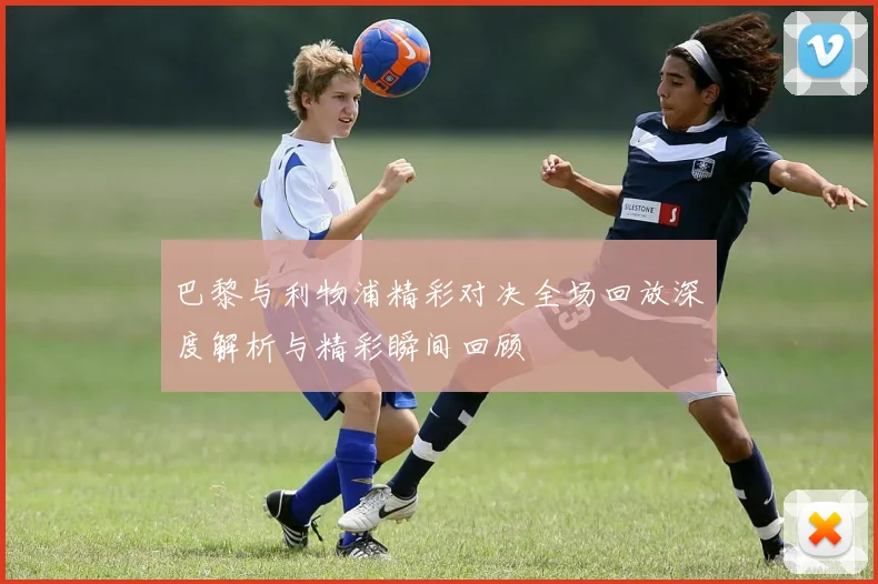 巴黎与利物浦精彩对决全场回放深度解析与精彩瞬间回顾