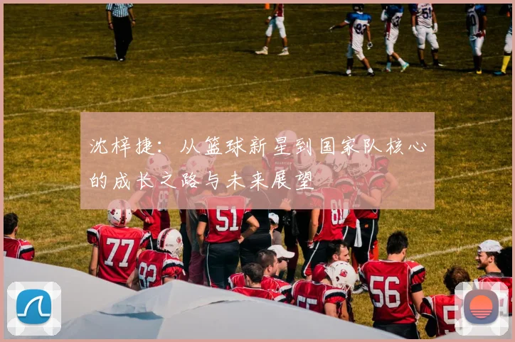 沈梓捷：从篮球新星到国家队核心的成长之路与未来展望