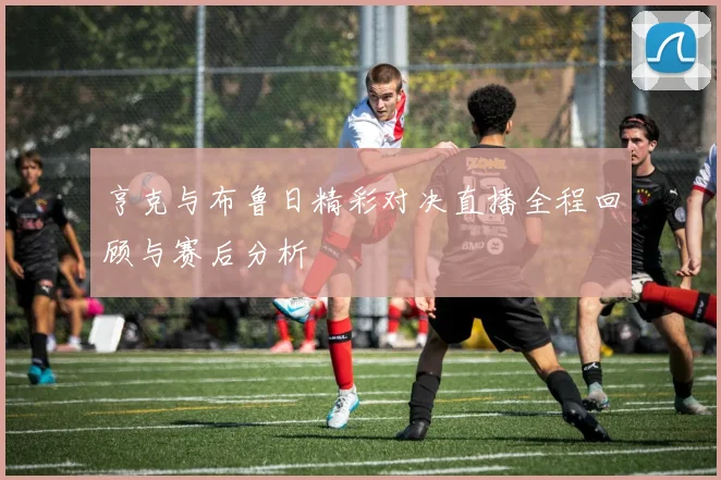 亨克与布鲁日精彩对决直播全程回顾与赛后分析
