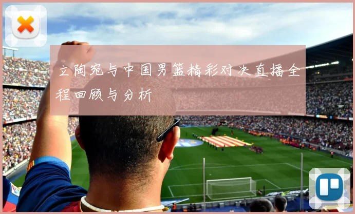 立陶宛与中国男篮精彩对决直播全程回顾与分析