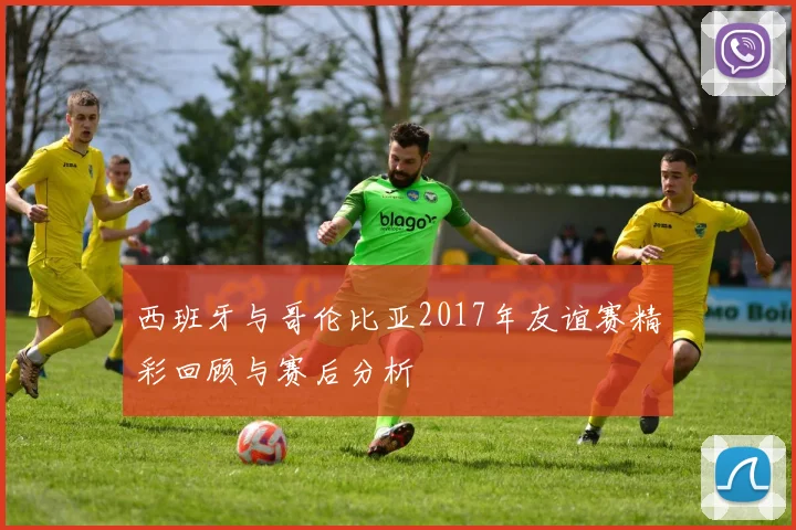 西班牙与哥伦比亚2017年友谊赛精彩回顾与赛后分析
