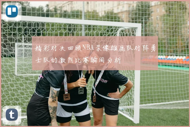 精彩对决回顾NBA录像雄鹿队对阵勇士队的激烈比赛瞬间分析