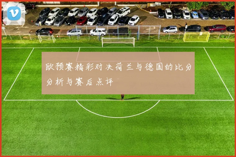 欧预赛精彩对决荷兰与德国的比分分析与赛后点评