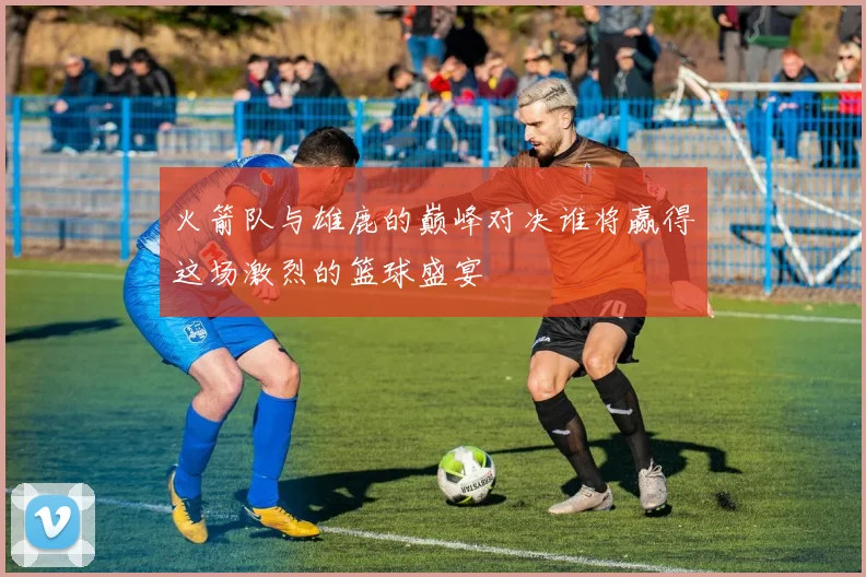 火箭队与雄鹿的巅峰对决谁将赢得这场激烈的篮球盛宴