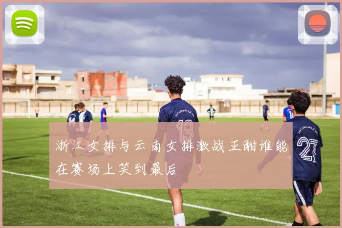 浙江女排与云南女排激战正酣谁能在赛场上笑到最后