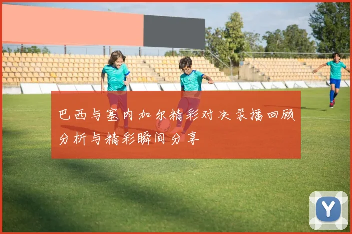 巴西与塞内加尔精彩对决录播回顾分析与精彩瞬间分享