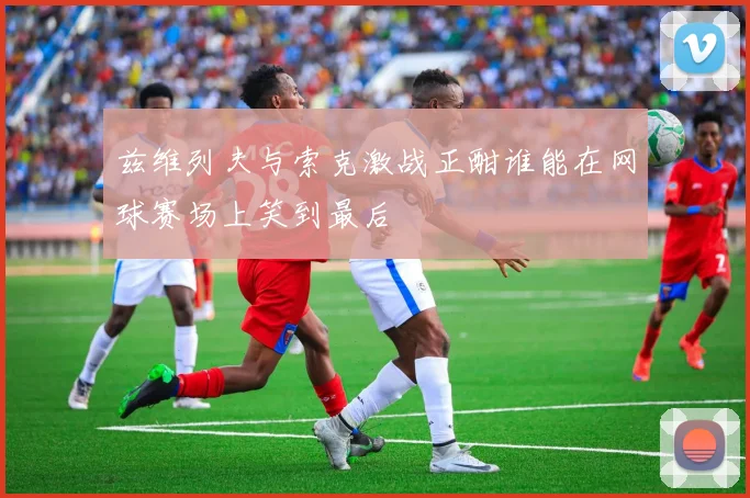 兹维列夫与索克激战正酣谁能在网球赛场上笑到最后