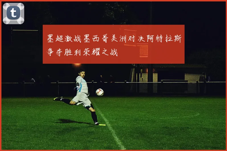 墨超激战墨西哥美洲对决阿特拉斯争夺胜利荣耀之战