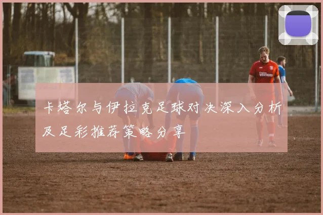 卡塔尔与伊拉克足球对决深入分析及足彩推荐策略分享